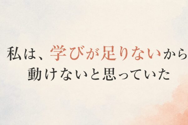 私は、学びが足りないから動けないと思っていた